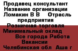 Продавец-консультант › Название организации ­ Ломакин В.В. › Отрасль предприятия ­ Розничная торговля › Минимальный оклад ­ 35 000 - Все города Работа » Вакансии   . Челябинская обл.,Аша г.